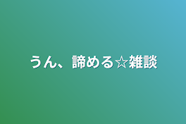 うん、諦める☆雑談