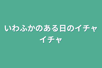 いわふかのある日のイチャイチャ