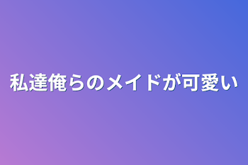 私達俺らのメイドが可愛い