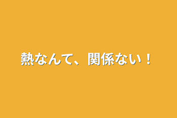 熱なんて、関係ない！