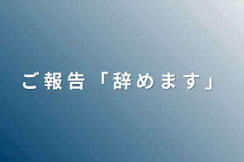 ご 報 告 「 辞 め ま す 」