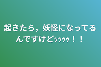 起きたら，妖怪になってるんですけどｯｯｯｯ！！