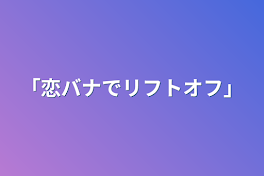 「恋バナでリフトオフ」