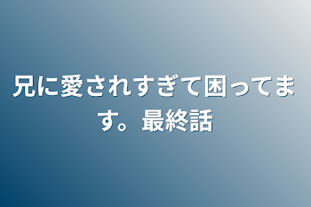 兄に愛されすぎて困ってます。最終話