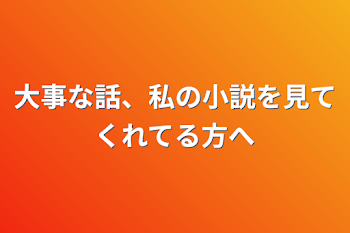 大事な話、私の小説を見てくれてる方へ