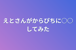 えとさんがからぴちに○○してみた