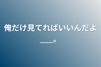 俺だけ見てればいいんだよ___。