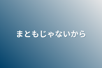 まともじゃないから