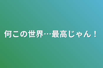 何この世界…最高じゃん！