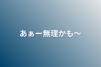 あぁー無理かも〜