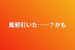 風邪引いた……？かも