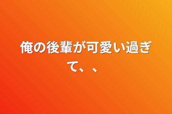 俺の後輩が可愛い過ぎて、、