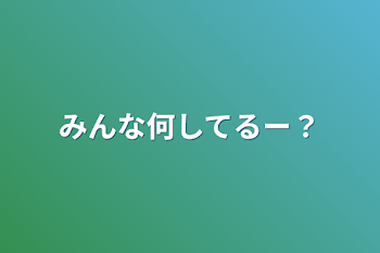 みんな何してるー？