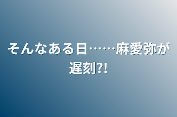 そんなある日……麻愛弥が遅刻?!