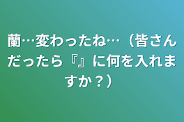 蘭…変わったね…（皆さんだったら『』に何を入れますか？）