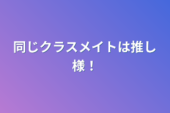 同じクラスメイトは推し様！