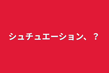 シュチュエーション、？