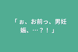 「 ぉ、お前っ、男妊娠、…？！ 」