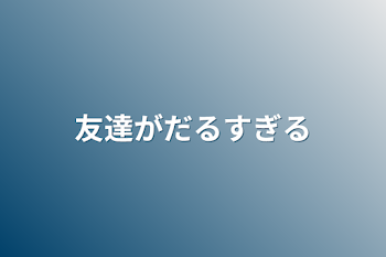 友達がだるすぎる