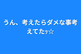 うん、考えたらダメな事考えてたｯ☆