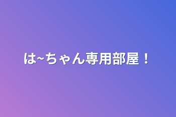 は~ちゃん専用部屋！