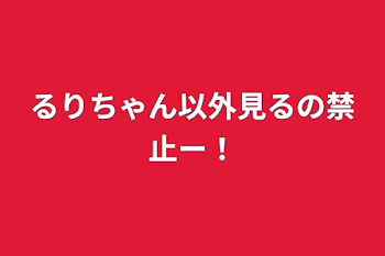 るりちゃん以外見るの禁止ー！