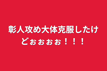 彰人攻め大体克服したけどぉぉぉぉ！！！