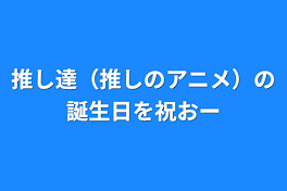 推し達（推しのアニメ）の誕生日を祝おー