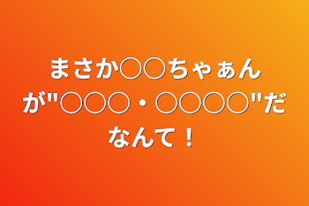 まさか○○ちゃぁんが"○○○・○○○○"だなんて！