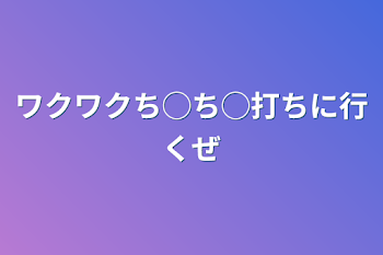 ワクワクち◯ち◯打ちに行くぜ