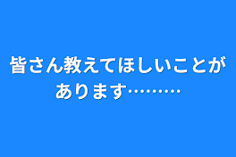 皆さん教えてほしいことがあります………