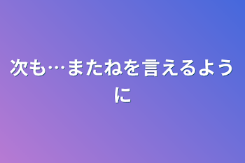 次も…またねを言えるように