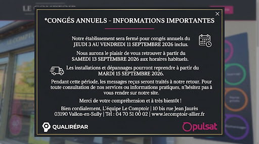 Fermeture annuelle pour congés

Notre établissement sera fermé du jeudi 3 au samedi 12 septembre 2026 inclus.

Pendant cette période, nos services s'organisent comme suit :





Réouverture de l'accueil : samedi 13 septembre 2026 aux horaires habituels.



Reprise des installations et dépannages : mardi 15 septembre 2026.



Traitement des messages : l'ensemble de vos demandes reçues durant la fermeture sera traité dès notre retour.

Pour consulter nos services ou retrouver nos informations pratiques, vous pouvez continuer à naviguer sur notre site à l'adresse https://www.lecomptoir-allier.fr

Merci de votre compréhension et à très bientôt !

— L'équipe Le Comptoir 10 bis rue Jean Jaurès, 03190 Vallon-en-Sully 04 70 51 00 02 | www.lecomptoir-allier.fr