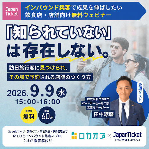 📢【無料オンラインセミナー開催】
「知られていない」は存在しないのと同じ！
Googleマップで見つけさせ、事前決済で予約される
「インバウンド取りこぼしゼロ」の勝ちパターン
本セミナーでは、Googleマップや海外OTA、多言語対応を活用し、訪日客に店舗を見つけてもらうための情報整備から、予約途中の離脱や無断キャンセルを減らす事前決済予約導線、予約台帳を活用した店舗運用まで、認知・予約・来店をつなぐインバウンド集客の実践策を解説します。
<このような方におすすめ>
◆海外OTAや多言語対応を活用し、訪日客への情報発信を強化したい店舗オーナー・Web担当者様
◆Googleマップや海外OTAの店舗情報を整備し、訪日客の認知から予約・来店につなげたい方
◆予約途中の離脱や無断キャンセルを減らすため、事前決済を含む予約導線を見直したい方
◆予約台帳を活用し、予約管理や店舗オペレーションを効率化したい方
ーーーーーーーーーーーーーーーーー
★セミナー概要★
開催日：2026/9/9（水）
時間：15:00-16:00
主催：株式会社ロカオプ × 株式会社Japanticket
料金：無料
開催方法：Zoom
ーーーーーーーーーーーーーーーーー  
参加申し込みはこちら↓↓↓
