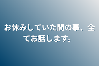 お休みしていた間の事、全てお話します。