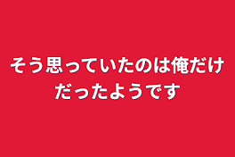 そう思っていたのは俺だけだったようです