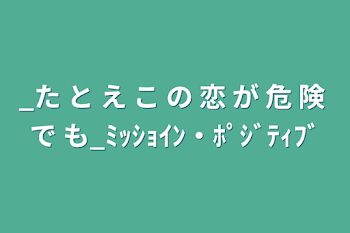 「_た と え こ の 恋 が 危 険 で も_ﾐｯｼｮｲﾝ・ﾎﾟｼﾞﾃｨﾌﾞ」のメインビジュアル