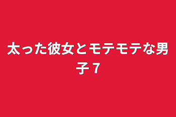 太った彼女とモテモテな男子 7