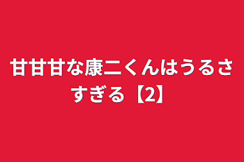 甘甘甘な康二くんはうるさすぎる【2】