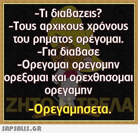 - Τι διαβαζεis? -Τous αρχικοUS χρόνουs του ρηματos ορέγομαι. - Για διαβασε -Ορεγομαι ορεγομην ρρεξομαι και ορεχθησομαι ορεγαμnν 4-Ορεγάμησετα. Α