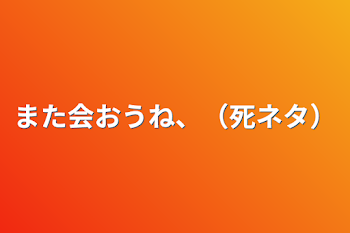 また会おうね、（死ネタ）