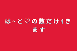 は ~ と ♡ の 数 だ け ｲ き ま す