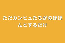 ただカンヒュたちがのほほんとするだけ