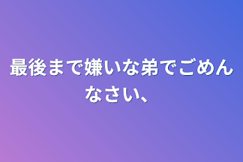 最後まで嫌いな弟でごめんなさい、