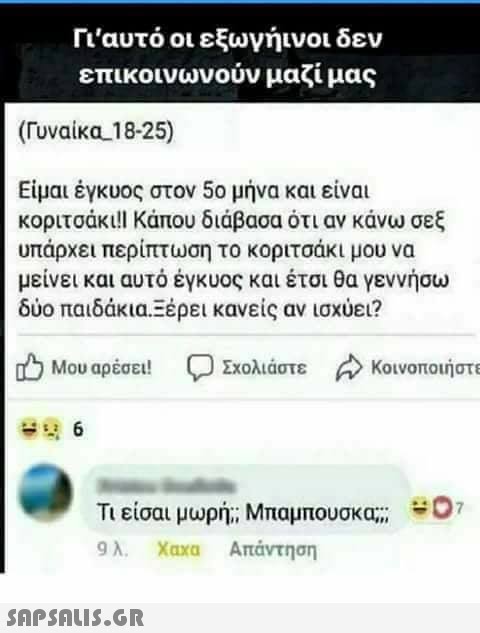 Γι αυτό οι εξωγήινοι δεν επικοινωνούν μαζί μας (Γυναίκα-18-25) Είμαι έγκυος στον 5ο μήνα και είναι κοριτσάκι!! Κάπου διάβασα ότι αν κάνω σεξ υπάρχει περίπτωση το κοριτσάκι μου να μείνει και αυτό έγκυος και έτσι θα γεννήσω δύο παιδάκια-έρει κανείς αν ισχύει? d) Μου αρέσει! Ρ Σχολιάστε κοινοποιήστε -07 Τι είσαι μωρή;; Μπαμπουσκ am 9A. χαχα Απάντηση 