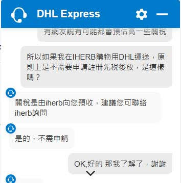 DHL的客服問答截圖
所以如果我在HERB購物用DHL運送,原 則上是不需要申請註冊先稅後放,是這樣 嗎?
關稅是由herb向您預收,建議您可聯絡 iherb詢問
是的,不需申請
OK 好的那我了解了,謝謝
