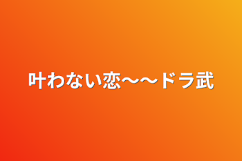 叶わない恋〜〜ドラ武