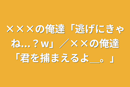 ×××の俺達「逃げにきゃね...？w」／××の俺達「君を捕まえるよ＿。」