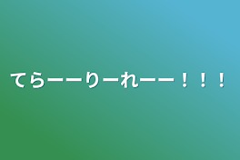 てらーーりーれーー！！！