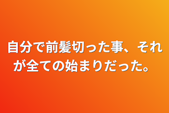 自分で前髪切った事、それが全ての始まりだった。